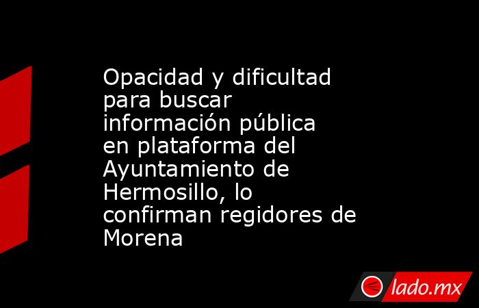 Opacidad y dificultad para buscar información pública en plataforma del Ayuntamiento de Hermosillo, lo confirman regidores de Morena. Noticias en tiempo real