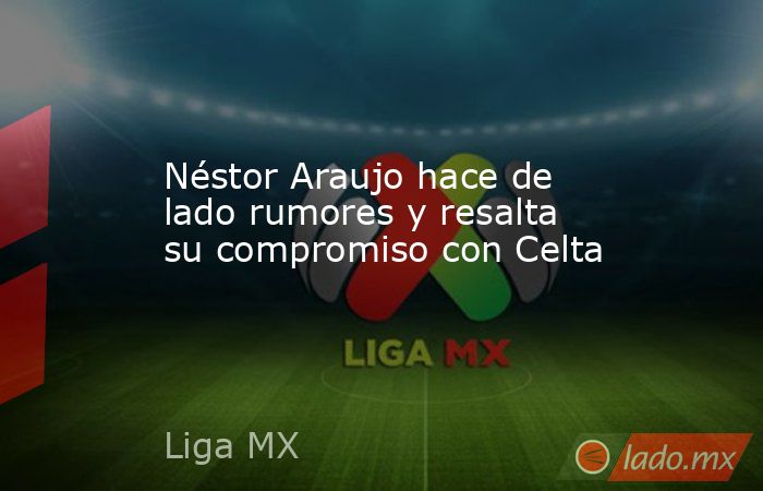 Néstor Araujo hace de lado rumores y resalta su compromiso con Celta. Noticias en tiempo real