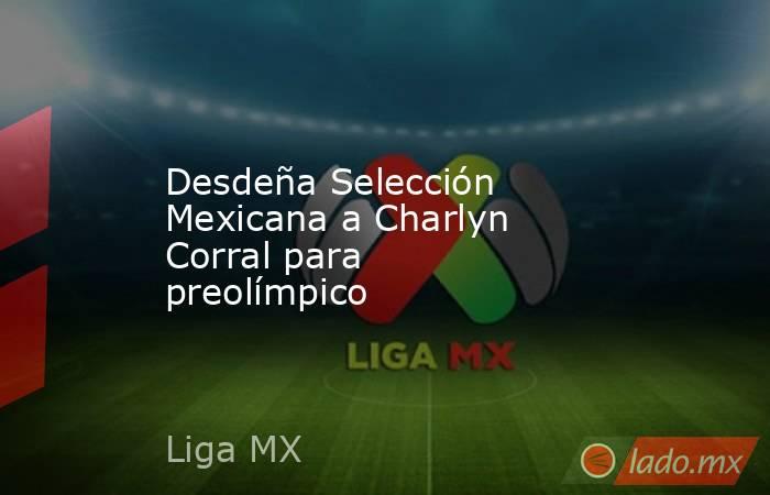 Desdeña Selección Mexicana a Charlyn Corral para preolímpico. Noticias en tiempo real