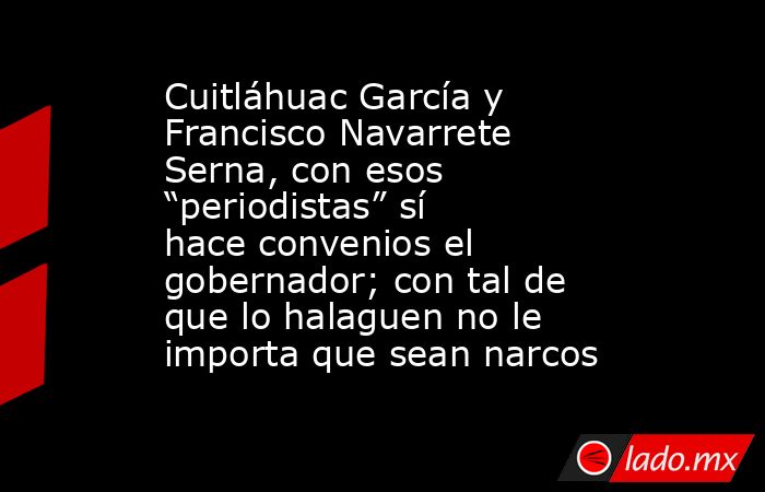 Cuitláhuac García y Francisco Navarrete Serna, con esos “periodistas” sí hace convenios el gobernador; con tal de que lo halaguen no le importa que sean narcos. Noticias en tiempo real