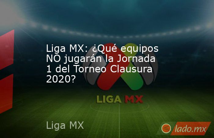 Liga MX: ¿Qué equipos NO jugarán la Jornada 1 del Torneo Clausura 2020?. Noticias en tiempo real