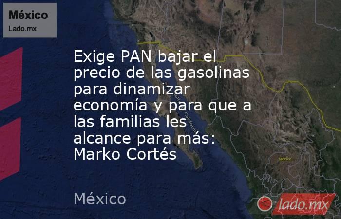Exige PAN bajar el precio de las gasolinas para dinamizar economía y para que a las familias les alcance para más: Marko Cortés. Noticias en tiempo real