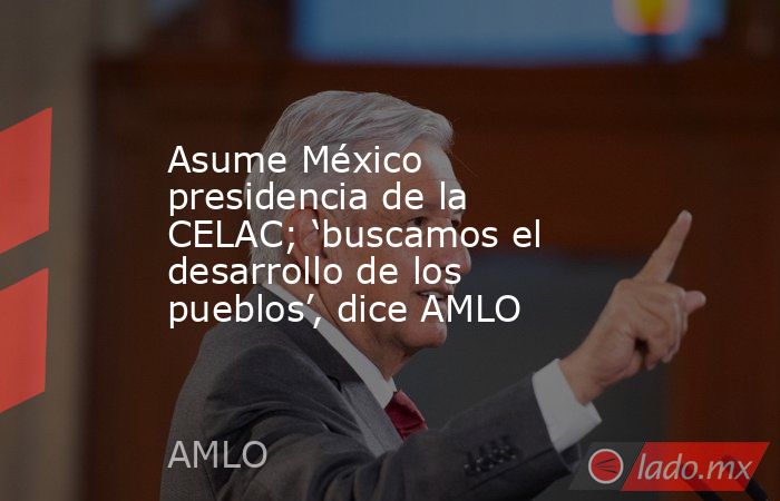 Asume México presidencia de la CELAC; ‘buscamos el desarrollo de los pueblos’, dice AMLO. Noticias en tiempo real