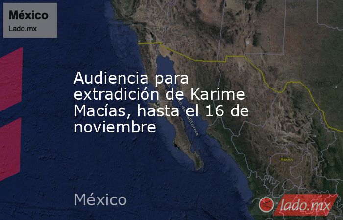 Audiencia para extradición de Karime Macías, hasta el 16 de noviembre. Noticias en tiempo real