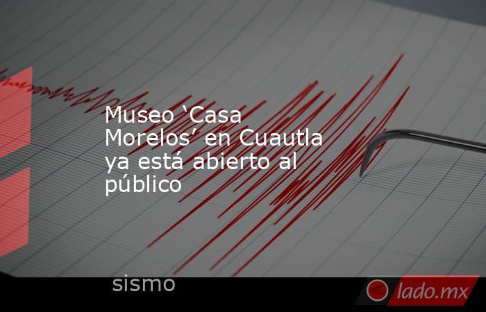 Museo ‘Casa Morelos’ en Cuautla ya está abierto al público. Noticias en tiempo real