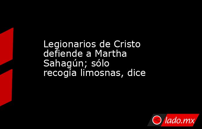 Legionarios de Cristo defiende a Martha Sahagún; sólo recogía limosnas, dice. Noticias en tiempo real