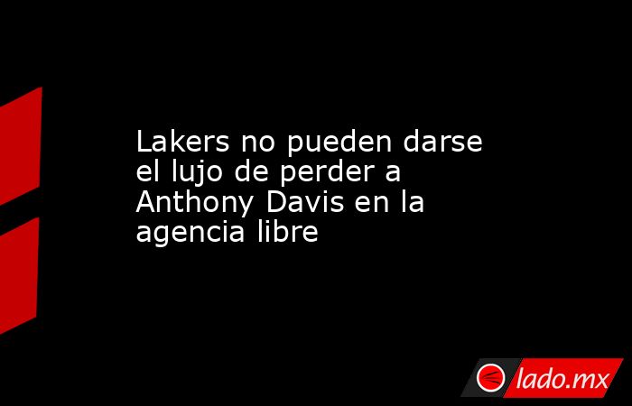 Lakers no pueden darse el lujo de perder a Anthony Davis en la agencia libre. Noticias en tiempo real