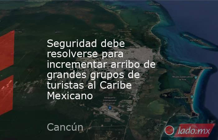 Seguridad debe resolverse para incrementar arribo de grandes grupos de turistas al Caribe Mexicano. Noticias en tiempo real