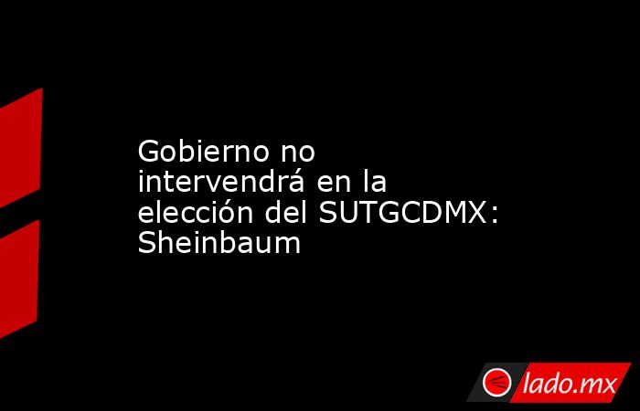 Gobierno no intervendrá en la elección del SUTGCDMX: Sheinbaum. Noticias en tiempo real