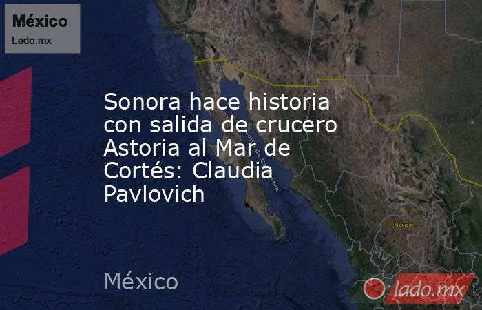 Sonora hace historia con salida de crucero Astoria al Mar de Cortés: Claudia Pavlovich. Noticias en tiempo real