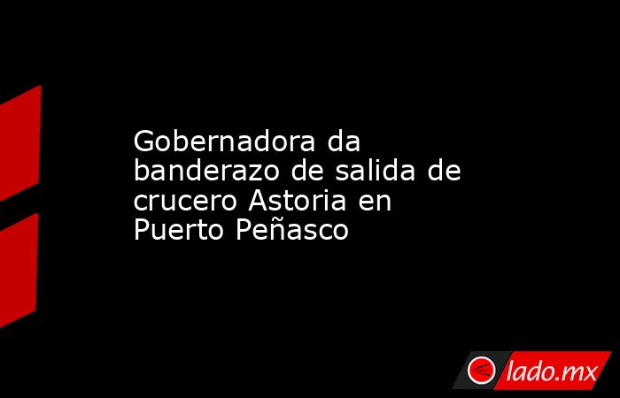 Gobernadora da banderazo de salida de crucero Astoria en Puerto Peñasco. Noticias en tiempo real