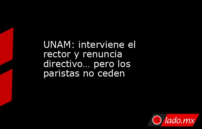 UNAM: interviene el rector y renuncia directivo… pero los paristas no ceden. Noticias en tiempo real