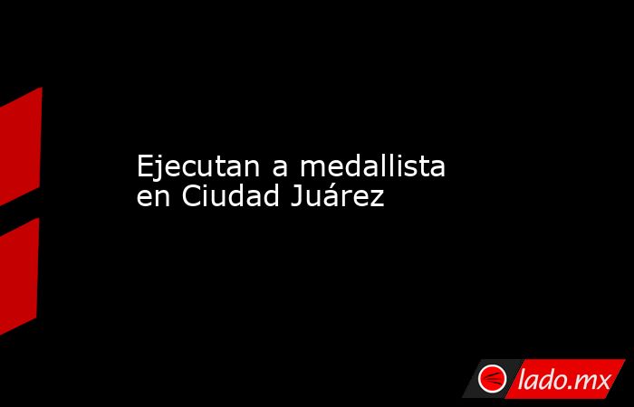 Ejecutan a medallista en Ciudad Juárez. Noticias en tiempo real