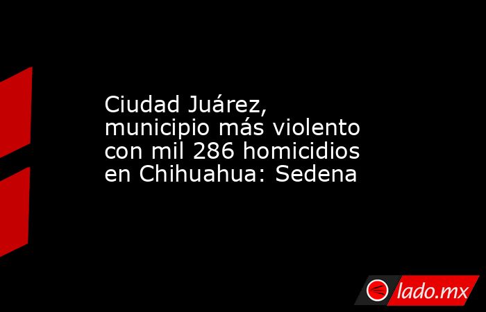Ciudad Juárez, municipio más violento con mil 286 homicidios en Chihuahua: Sedena. Noticias en tiempo real
