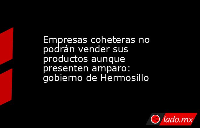 Empresas coheteras no podrán vender sus productos aunque presenten amparo: gobierno de Hermosillo. Noticias en tiempo real