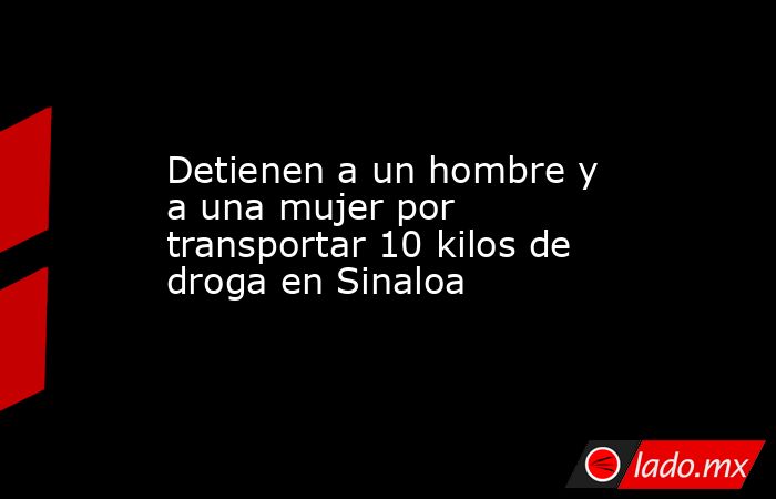 Detienen a un hombre y a una mujer por transportar 10 kilos de droga en Sinaloa. Noticias en tiempo real