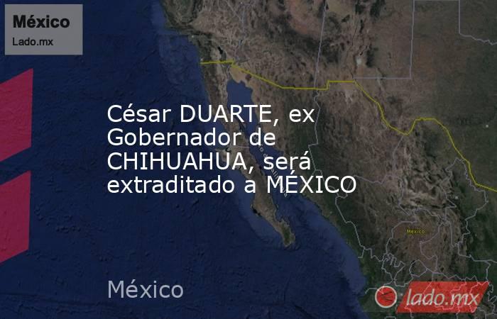 César DUARTE, ex Gobernador de CHIHUAHUA, será extraditado a MÉXICO. Noticias en tiempo real