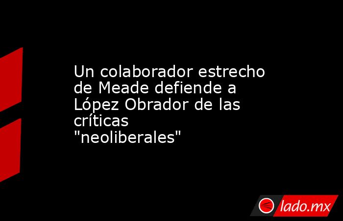 Un colaborador estrecho de Meade defiende a López Obrador de las críticas 