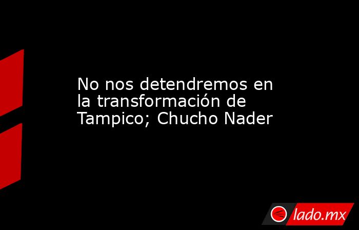 No nos detendremos en la transformación de Tampico; Chucho Nader. Noticias en tiempo real