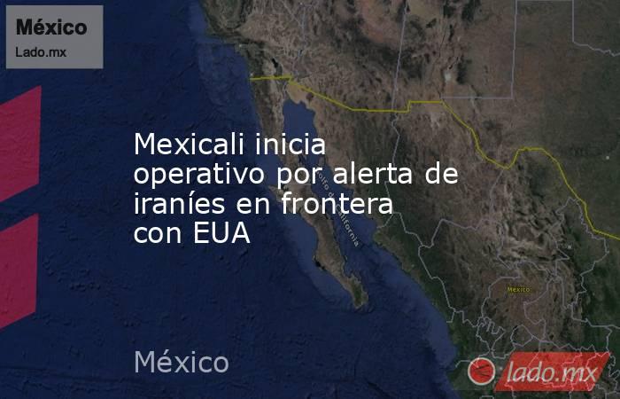 Mexicali inicia operativo por alerta de iraníes en frontera con EUA. Noticias en tiempo real