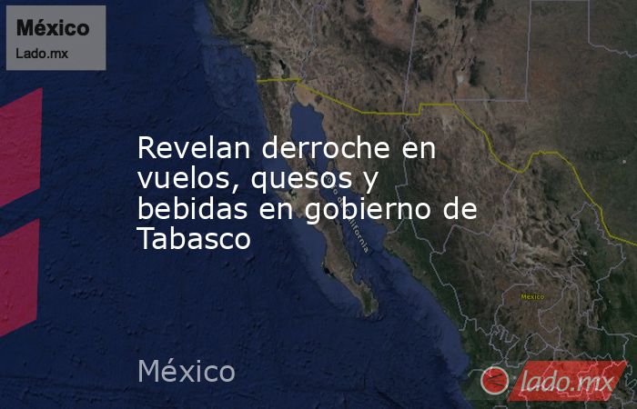Revelan derroche en vuelos, quesos y bebidas en gobierno de Tabasco. Noticias en tiempo real