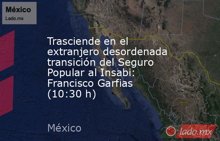 Trasciende en el extranjero desordenada transición del Seguro Popular al Insabi: Francisco Garfias (10:30 h). Noticias en tiempo real