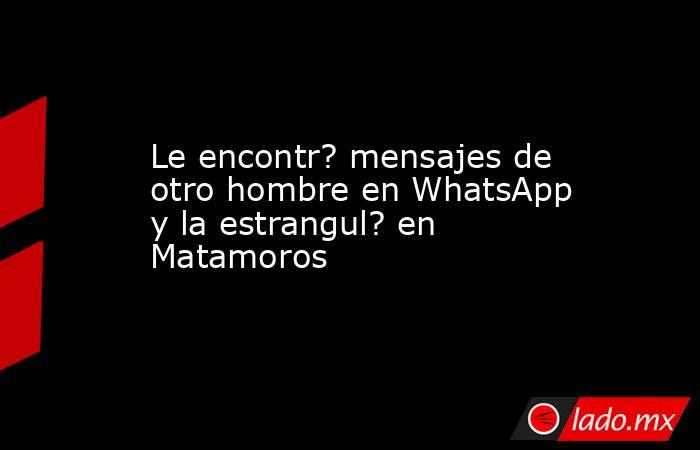 Le encontr? mensajes de otro hombre en WhatsApp y la estrangul? en Matamoros. Noticias en tiempo real