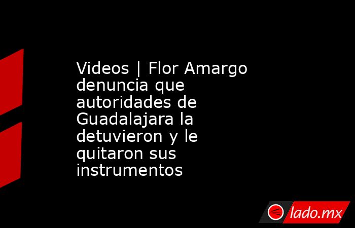 Videos | Flor Amargo denuncia que autoridades de Guadalajara la detuvieron y le quitaron sus instrumentos. Noticias en tiempo real