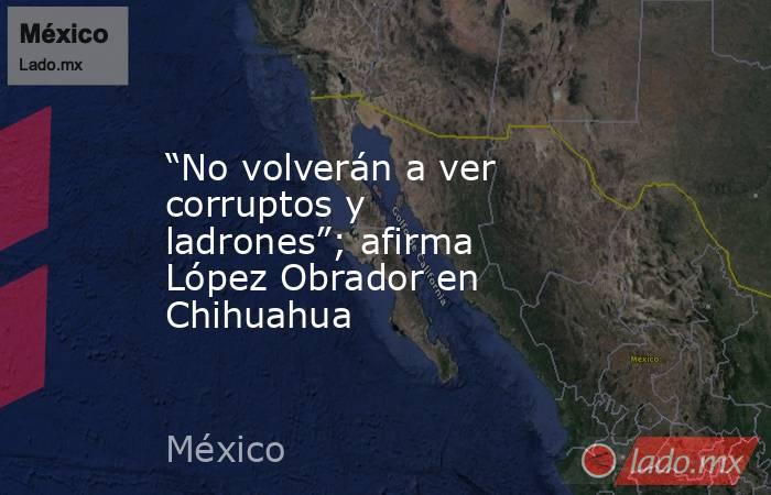 “No volverán a ver corruptos y ladrones”; afirma López Obrador en Chihuahua. Noticias en tiempo real