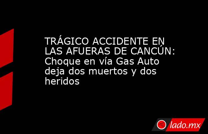 TRÁGICO ACCIDENTE EN LAS AFUERAS DE CANCÚN: Choque en vía Gas Auto deja dos muertos y dos heridos. Noticias en tiempo real