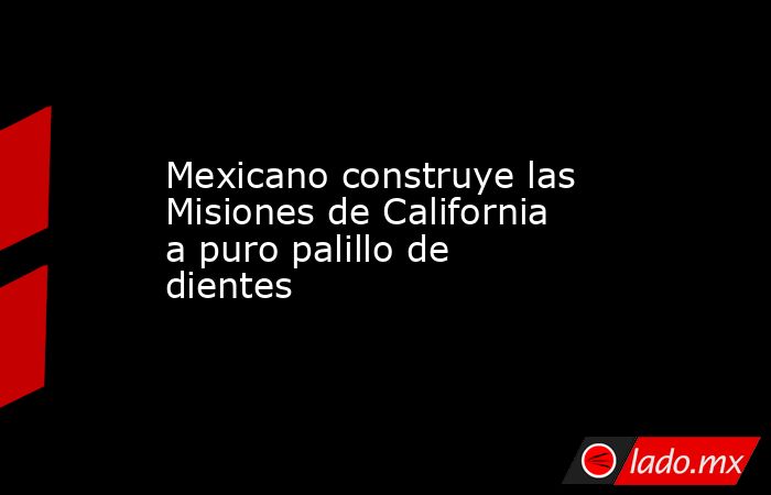 Mexicano construye las Misiones de California a puro palillo de dientes. Noticias en tiempo real