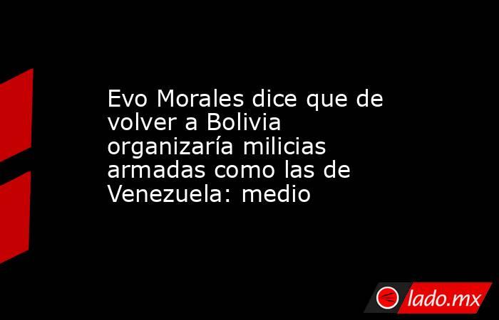 Evo Morales dice que de volver a Bolivia organizaría milicias armadas como las de Venezuela: medio. Noticias en tiempo real
