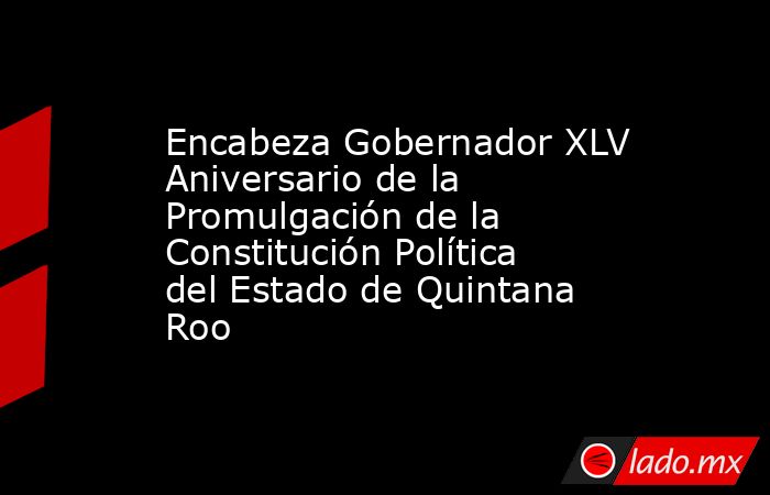 Encabeza Gobernador XLV Aniversario de la Promulgación de la Constitución Política del Estado de Quintana Roo. Noticias en tiempo real