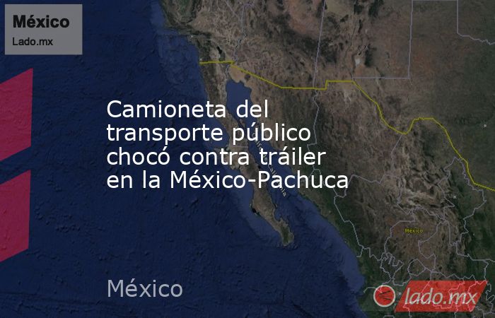Camioneta del transporte público chocó contra tráiler en la México-Pachuca. Noticias en tiempo real