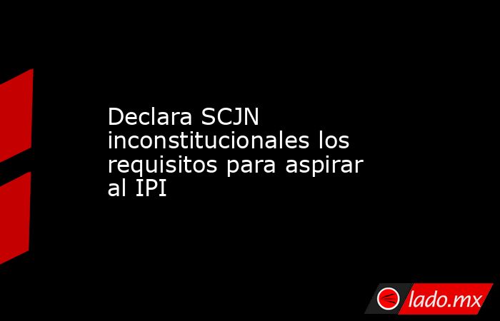 Declara SCJN inconstitucionales los requisitos para aspirar al IPI. Noticias en tiempo real
