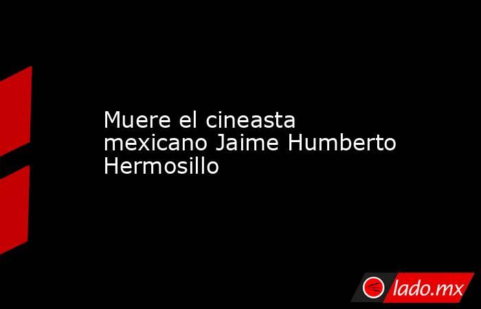 Muere el cineasta mexicano Jaime Humberto Hermosillo. Noticias en tiempo real