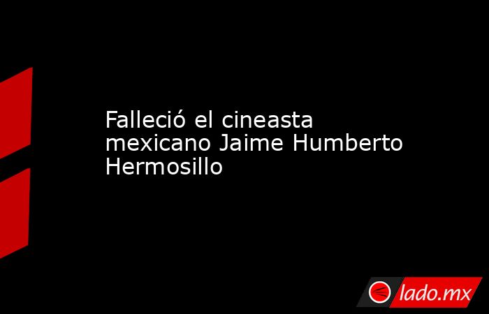 Falleció el cineasta mexicano Jaime Humberto Hermosillo. Noticias en tiempo real