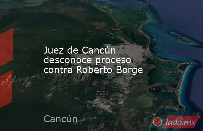 Juez de Cancún desconoce proceso contra Roberto Borge. Noticias en tiempo real