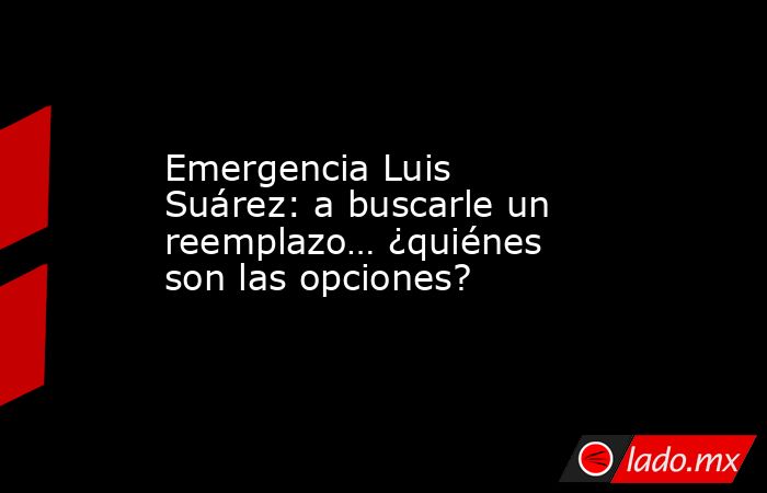 Emergencia Luis Suárez: a buscarle un reemplazo… ¿quiénes son las opciones?. Noticias en tiempo real