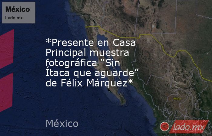 *Presente en Casa Principal muestra fotográfica “Sin Ítaca que aguarde” de Félix Márquez*. Noticias en tiempo real