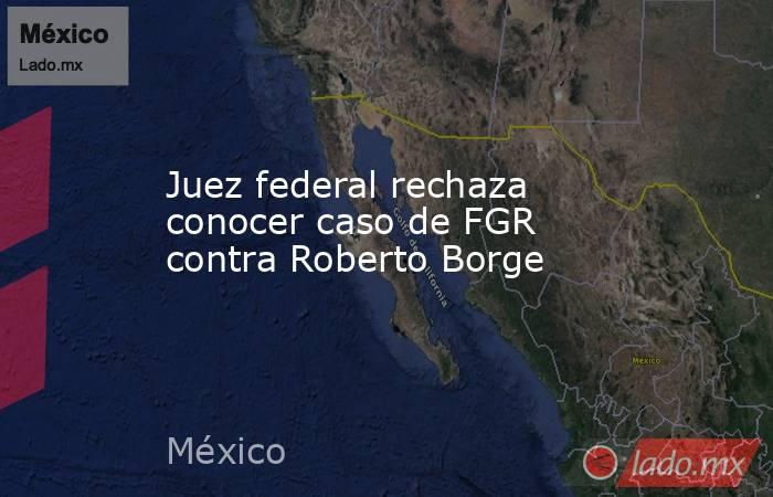 Juez federal rechaza conocer caso de FGR contra Roberto Borge. Noticias en tiempo real