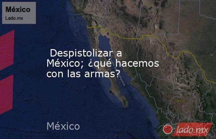  Despistolizar a México; ¿qué hacemos con las armas?. Noticias en tiempo real