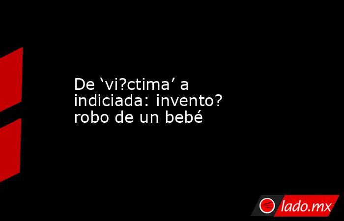 De ‘vi?ctima’ a indiciada: invento? robo de un bebé. Noticias en tiempo real