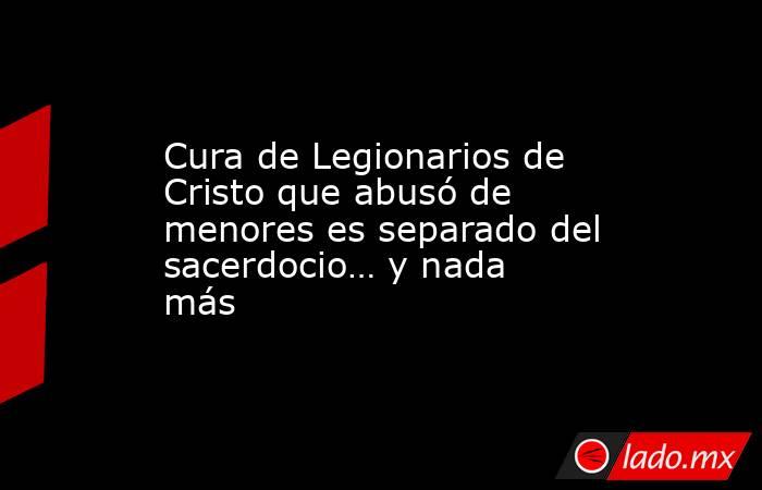 Cura de Legionarios de Cristo que abusó de menores es separado del sacerdocio… y nada más. Noticias en tiempo real