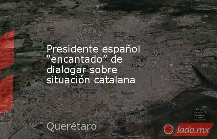 Presidente español “encantado” de dialogar sobre situación catalana. Noticias en tiempo real