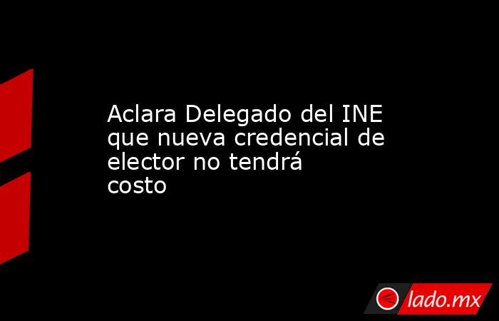 Aclara Delegado del INE que nueva credencial de elector no tendrá costo. Noticias en tiempo real