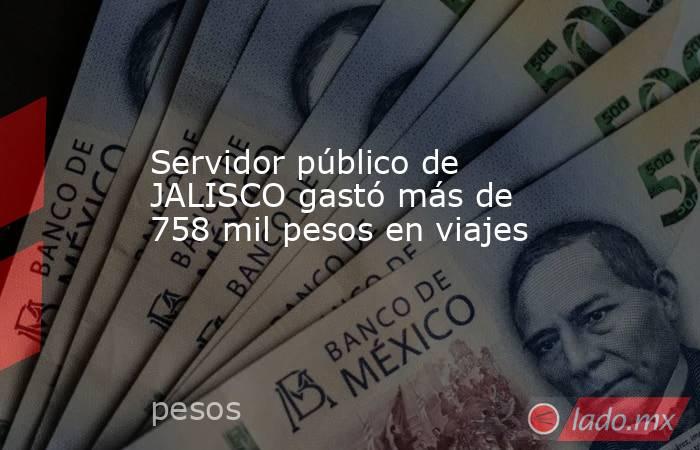 Servidor público de JALISCO gastó más de 758 mil pesos en viajes. Noticias en tiempo real