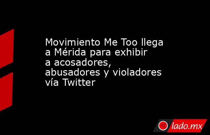 Movimiento Me Too llega a Mérida para exhibir a acosadores, abusadores y violadores vía Twitter. Noticias en tiempo real