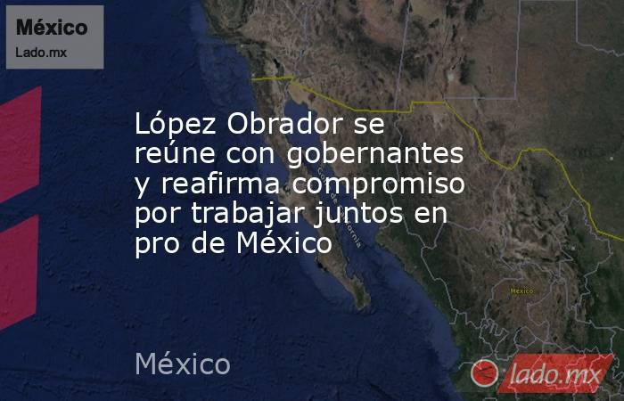 López Obrador se reúne con gobernantes y reafirma compromiso por trabajar juntos en pro de México. Noticias en tiempo real