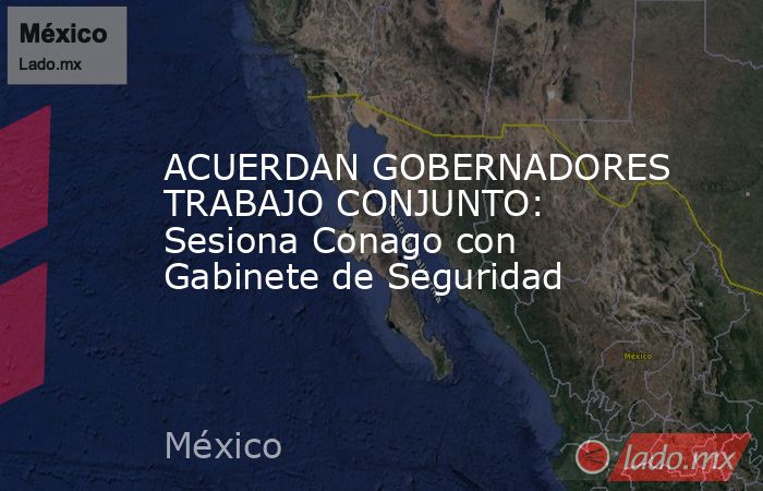 ACUERDAN GOBERNADORES TRABAJO CONJUNTO: Sesiona Conago con Gabinete de Seguridad. Noticias en tiempo real